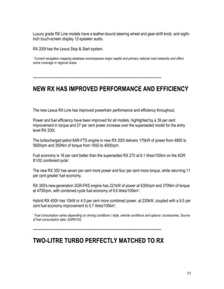 11
Luxury grade RX Line models have a leather-bound steering wheel and gear-shift knob, and eight-
inch touch-screen display 12-speaker audio.
RX 200t has the Lexus Stop & Start system.
* Current navigation mapping database encompasses major capital and primary national road networks and offers
some coverage in regional areas.
-----------------------------------------------------------------------------------------------------------
NEW RX HAS IMPROVED PERFORMANCE AND EFFICIENCY
The new Lexus RX Line has improved powertrain performance and efficiency throughout.
Power and fuel efficiency have been improved for all models, highlighted by a 39 per cent
improvement in torque and 27 per cent power increase over the superseded model for the entry
level RX 200t.
The turbocharged petrol 8AR-FTS engine in new RX 200t delivers 175kW of power from 4800 to
5600rpm and 350Nm of torque from 1650 to 4000rpm.
Fuel economy is 16 per cent better than the superseded RX 270 at 8.1 litres/100km on the ADR
81/02 combined cycle*.
The new RX 350 has seven per cent more power and four per cent more torque, while returning 11
per cent greater fuel economy.
RX 350's new-generation 2GR-FKS engine has 221kW of power at 6300rpm and 370Nm of torque
at 4700rpm, with combined cycle fuel economy of 9.6 litres/100km*.
Hybrid RX 450h has 10kW or 4.5 per cent more combined power, at 230kW, coupled with a 9.5 per
cent fuel economy improvement to 5.7 litres/100km*.
* Fuel consumption varies depending on driving conditions / style, vehicle conditions and options / accessories. Source
of fuel consumption data: ADR81/02.
-----------------------------------------------------------------------------------------------------------
TWO-LITRE TURBO PERFECTLY MATCHED TO RX
 