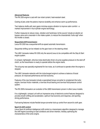 13
Advanced features
The RX 200t engine is cast with low nickel content, heat-resistant steel.
Cooling oil jets under the pistons improve durability and enhance warm-up performance.
Twin balance shafts with resin gears minimise engine vibration to improve cabin comfort - a
marked improvement in four-cylinder engine technology.
Further measures to reduce noise, vibration and harshness 'at the source' include an electric air
bypass valve and a resonator in the intake system, to reduce the characteristic 'turbo sigh' when
the throttle is closed.
Sequential-shift transmission
Lexus RX 200t has a sequential-shift six-speed automatic transmission.
Sequential shifting can be initiated via the gear lever on the steering wheel.
The U661 transaxle makes RX 200t only the second Lexus to be compatible with the Stop & Start
engine system.
A compact, lightweight, ultra-low-noise electrically driven oil pump supplies pressure to the start-off
clutch, so the transmission is ready to operate before the engine starts.
The oil-pump was specially engineered for low noise, as it continues to operate when the engine is
stopped.
The U661 transaxle networks with the turbocharged engine to achieve a balance of boost
pressure, for improved performance and fuel economy.
Features of the new transaxle include a specialised torque converter to complement the turbo
engine, low-loss friction materials, a low-loss thrust bearing and low-loss fluid-pressure control
system.
The RX 200t's transaxle is an evolution of the U660 transmission proven in other Lexus models.
It is a lightweight, compact unit with an impressive array of electronic-control features designed to
provide smooth shifting and acceleration, optimum fuel economy and response, and sporting
driving performance.
Fuel-saving features include flexible torque-converter lock-up control from second to sixth gear.
Sport AI shift control
Lexus Sport AI (artificial intelligence) shift control is a transmission algorithm designed to manage
the shift regime according to road conditions and driver intention, thereby optimising the
characteristics of the turbo engine.
 