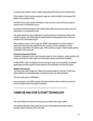 14
It includes Driver-intention Control, Sudden Braking Downshift Control and G-AI Shift Control.
Driver-intention Control monitors accelerator usage and vehicle condition to provide gear shift
patterns that suit sporty driving.
G-AI Shift Control uses G-sensor information to help set up for a corner and ensure optimum
response when re-acceleration occurs.
It combines the RX 200t features of Drive Mode Select (DMS) and the new G-sensor when the
transmission is in D (automatic) mode.
The system selects the most suitable gear for sporting driving by monitoring the status of the
vehicle's G sensor, with shifting selection biased towards the lower gears to draw out the full
potential of the turbocharged engine.
When entering a corner in the D range with SPORT mode selected, the vehicle condition is
determined using information gathered from the G-sensor and driver operations, and the
transmission downshifts to the optimum gear. While cornering, the gear is held to enable powerful
acceleration at the corner exit.
Powertrain Cooperative Control
Powertrain Cooperative Control uses information based on driver operations, vehicle condition and
driving environment to match engine and transmission settings and optimise driveability.
In DMS SPORT mode, the targeted drive force and gear range are set according to accelerator
pedal angle to provide a sportier driving experience and acceleration from the turbo engine.
Weights and measures
The Lexus turbo engine weighs just 160kg and was bench-tested for more than 10,000 hours
before extensive on-road testing began, covering more than one million kilometres.
The Lexus turbo spins to 180,000rpm.
Lexus developed a new 0-20W viscosity lubricating oil without calcium content to remove the
chance of engine knock at low engine revolutions.
-----------------------------------------------------------------------------------------------------------
TURBO RX HAS STOP & START TECHNOLOGY
The new RX 200t turbo adopts the fuel-saving Lexus Stop & Start engine system.
The breakthrough Stop & Start system for the Lexus turbocharged petrol engine made its
Australian debut in February 2015 on NX 200t.
 