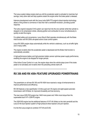 15
The Lexus system delays engine start-up until the accelerator pedal is activated to maximise fuel
savings; many other start and stop systems restart the engine when the brake pedal is released.
Intensive development work with the Lexus turbo 8AR-FTS engine's direct-injection technology
allows a firing stroke to commence in less than half a crankshaft revolution, providing quicker
response.
The turbo engine's bespoke D-4S system can inject fuel into the one cylinder while that cylinder is
stopped on its compression stroke, allowing ignition and combustion to occur simultaneously to
quickly re-start the engine.
For added safety and convenience, Lexus Stop & Start operates simultaneously with the Brake
Hold function and RX 200t's all-speed active cruise control system.
Lexus RX 200t's engine stops automatically while the vehicle is stationary, such as at traffic lights
and in heavy traffic.
The engine re-starts when the accelerator pedal is depressed and the Brake Hold function is
automatically cancelled.
A high-performance battery and high-precision battery sensor optimise power supply performance,
enabling the engine to be stopped for longer periods.
If the Active Cruise Control is in use, the engine stops when the vehicle stops (even if the brake
pedal is not activated) and re-starts when the preceding vehicle starts off.
-----------------------------------------------------------------------------------------------------------
RX 350 AND RX 450h FEATURE UPGRADED POWERTRAINS
The powertrains on all-new RX 350 and RX 450h have received a range of enhancements to
improve performance and efficiency.
RX 350 features a new specification 3.5-litre quad cam V6 engine and eight-speed automatic
transmission with M Mode, for improved driveability and fuel economy.
The new Lexus 2GR-FKS engine has 14kW more power and 14Nm more torque than the
superseded dual VVT-i 2GR-FE engine.
The 2GR-FKS engine has the additional features of VVT-iW (Wide) on the inlet camshaft and the
Lexus D-4S dual injection system of high-pressure direct injection and port injection.
It is the first Lexus engine to combine VVT-iW and D-4S.
 