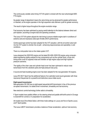 16
The continuously variable valve timing VVT-iW system is shared with the new turbocharged 8AR-
FTS engine.
Its greater range of adjustment means the valve timing can be advanced for greater performance
or retarded, so the engine operates in the high expansion-ratio Atkinson cycle for greater economy.
The result is higher torque throughout the engine revolution range.
Fuel economy has been optimised by paying careful attention to the balance between direct and
port injection, according to engine load and operating conditions.
The Lexus VVT-iW system adjusts the inlet timing to ensure reliable engine start in conditions of
extreme cold and impressive wide-open throttle (WOT) performance.
Centre-spool type control has been adopted for the VVT actuation, with the oil-control valve built
into the VVT system to shorten the oil path - enhancing responsiveness and operability in cold
conditions.
There is a mid-position lock on the intake system VVT.
Lexus designed the 2GR-FKS engine and the latest RX 450h 2GR-FXS engine using computer-
aided engineering rigidity analysis for key components such as the cylinder block, oil pan and
timing-chain cover to suppress noise and vibration at high engine output and high injection-
pressure scenarios.
The rigidity of the chain case and cylinder head cover has been optimised to reduce noise
transmission from the valvetrain parts and high-pressure fuel pump.
A sound and heat-insulating engine cover has been adopted for the new-generation V6 engines.
Lexus RX 350 F Sport has the additional feature of an optimally tuned sound generator with three
resonance frequencies for a powerful and distinctive Lexus intake sound.
Eight-speed transmission
New-generation RX 350 has an eight-speed sequential-shift transmission in lieu of the previous
six-speed transmission, for added driver involvement, driveability and fuel economy.
New electronic control technology further adds to driveability.
F Sport models have paddle shifters on the steering wheel and paddle shift-shift control in D-range
to downshift for corners or in preparation for acceleration.
All models have Drive Mode Select, with three mode settings on Luxury and five on Sports Luxury
and F Sport grades.
The Lexus U881F transmission provides a balance of linear acceleration, optimum fuel economy
 