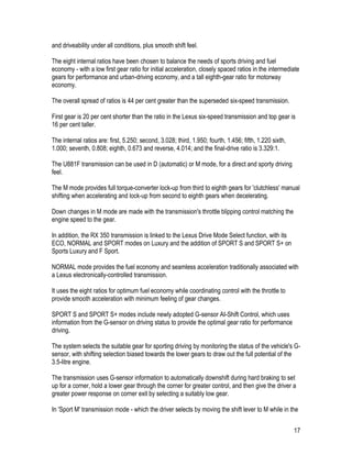 17
and driveability under all conditions, plus smooth shift feel.
The eight internal ratios have been chosen to balance the needs of sports driving and fuel
economy - with a low first gear ratio for initial acceleration, closely spaced ratios in the intermediate
gears for performance and urban-driving economy, and a tall eighth-gear ratio for motorway
economy.
The overall spread of ratios is 44 per cent greater than the superseded six-speed transmission.
First gear is 20 per cent shorter than the ratio in the Lexus six-speed transmission and top gear is
16 per cent taller.
The internal ratios are: first, 5.250; second, 3.028; third, 1.950; fourth, 1.456; fifth, 1.220 sixth,
1.000; seventh, 0.808; eighth, 0.673 and reverse, 4.014; and the final-drive ratio is 3.329:1.
The U881F transmission can be used in D (automatic) or M mode, for a direct and sporty driving
feel.
The M mode provides full torque-converter lock-up from third to eighth gears for 'clutchless' manual
shifting when accelerating and lock-up from second to eighth gears when decelerating.
Down changes in M mode are made with the transmission's throttle blipping control matching the
engine speed to the gear.
In addition, the RX 350 transmission is linked to the Lexus Drive Mode Select function, with its
ECO, NORMAL and SPORT modes on Luxury and the addition of SPORT S and SPORT S+ on
Sports Luxury and F Sport.
NORMAL mode provides the fuel economy and seamless acceleration traditionally associated with
a Lexus electronically-controlled transmission.
It uses the eight ratios for optimum fuel economy while coordinating control with the throttle to
provide smooth acceleration with minimum feeling of gear changes.
SPORT S and SPORT S+ modes include newly adopted G-sensor AI-Shift Control, which uses
information from the G-sensor on driving status to provide the optimal gear ratio for performance
driving.
The system selects the suitable gear for sporting driving by monitoring the status of the vehicle's G-
sensor, with shifting selection biased towards the lower gears to draw out the full potential of the
3.5-litre engine.
The transmission uses G-sensor information to automatically downshift during hard braking to set
up for a corner, hold a lower gear through the corner for greater control, and then give the driver a
greater power response on corner exit by selecting a suitably low gear.
In 'Sport M' transmission mode - which the driver selects by moving the shift lever to M while in the
 