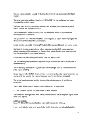 19
The new engine adopts the Lexus D-4S dual injection system of high-pressure direct and port
injection.
The compression ratio has been raised from 12.5:1 to 13.0:1 for improved power and torque
throughout the revolution range.
The intake ports and combustion chambers have been redesigned to increase the degree of
mixture tumbling and improve combustion.
The cooled Exhaust Gas Recirculation (EGR) has been further refined to improve thermal
efficiency and reduce emissions.
The cylinder head and exhaust manifold have been integrated, to expand the driving range of the
stoichiometric air-fuel ratio and reduce emissions.
Special attention was paid to minimising NVH, both at the source and through new engine covers.
CAE analysis of major components has helped suppress noise from high engine output and
cylinder pressures, while new designs for the cam-chain case and engine cover suppress noise
from the valvetrain and high-pressure fuel pump.
A new heat and sound-insulating resin engine cover has been adopted.
The 2GR-FXS engine stops when not required to propel the vehicle and electric motor power is
used for reversing.
The electronically controlled VVT-i system has a default setting to allow for easier and smoother
petrol-engine restarting.
Special features in the RX 450h design minimise power-drain on the petrol engine to maximise fuel
savings while also allowing vital systems to operate when the petrol engine is stopped.
The vehicle has electric power-assisted steering and an electric-powered air conditioning
compressor.
The RX 450h engine does not have a conventional alternator or starter motor.
A DC-DC converter supplies 14V power for the RX 450h ancillaries.
The number one motor-generator in the RX 450h hybrid transaxle acts as the petrol-engine starter
motor when required.
Enhanced transaxle
Lexus RX 450h's P313 transaxle has been improved to increase fuel efficiency.
It has a newly adopted water-to-air cooler for the electric drive motor and reduced oil agitation
 