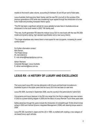 2
models to the brand's sales volume, accounting for between 30 and 40 per cent of total sales.
Lexus Australia chief executive Sean Hanley said the new RX Line built on the success of the
previous generations of RX while also broadening buyer appeal through the introduction of a new
turbo model and providing increased interior space.
"The RX has been a significant vehicle for Lexus globally but also here in Australia since we
introduced it to the local market in 2003," Mr Hanley said.
"This new, fourth-generation RX takes the midsize luxury SUV to new levels with the new RX 200t
model and dynamic styling, high standard specification and a new luxury interior.
"The longer wheelbase also means there is more space for rear occupants, increasing its overall
comfort levels."
For further information contact:
Nick Raman
The Project Group
Ph: 0412 830 814
E: nick.raman@theprojectgroup.com.au
Adrian Weimers
Corporate Manager, Lexus Australia
E: adrian.weimers@lexus.com.au
-----------------------------------------------------------------------------------------------------------
LEXUS RX - A HISTORY OF LUXURY AND EXCELLENCE
The luxury sport Lexus RX Line has delivered a raft of luxury and technical innovations to
Australian buyers in the dozen years that the luxury SUV line has been on sale here.
Lexus RX 400h, launched in September 2006, was the country's first petrol-electric hybrid SUV.
Convenience and luxury features in the RX Line range from the first-in-category rear-view camera
in 2003 to a power-closing tailgate in 2006 and the debut of Lexus Remote Touch three years later.
Safety advances through the years include the introduction of a breakthrough 18-litre driver's knee
airbag in 2003 and Vehicle Dynamic integrated Management (VDiM) with steering torque assist in
2006.
Lexus RX 300, launched in Japan and the US in 1998, is credited with creating a new category of
car-based luxury sport vehicles.
 