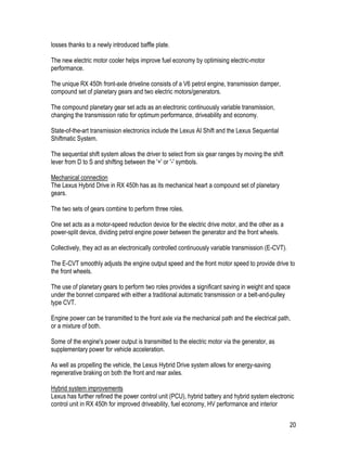 20
losses thanks to a newly introduced baffle plate.
The new electric motor cooler helps improve fuel economy by optimising electric-motor
performance.
The unique RX 450h front-axle driveline consists of a V6 petrol engine, transmission damper,
compound set of planetary gears and two electric motors/generators.
The compound planetary gear set acts as an electronic continuously variable transmission,
changing the transmission ratio for optimum performance, driveability and economy.
State-of-the-art transmission electronics include the Lexus AI Shift and the Lexus Sequential
Shiftmatic System.
The sequential shift system allows the driver to select from six gear ranges by moving the shift
lever from D to S and shifting between the '+' or '-' symbols.
Mechanical connection
The Lexus Hybrid Drive in RX 450h has as its mechanical heart a compound set of planetary
gears.
The two sets of gears combine to perform three roles.
One set acts as a motor-speed reduction device for the electric drive motor, and the other as a
power-split device, dividing petrol engine power between the generator and the front wheels.
Collectively, they act as an electronically controlled continuously variable transmission (E-CVT).
The E-CVT smoothly adjusts the engine output speed and the front motor speed to provide drive to
the front wheels.
The use of planetary gears to perform two roles provides a significant saving in weight and space
under the bonnet compared with either a traditional automatic transmission or a belt-and-pulley
type CVT.
Engine power can be transmitted to the front axle via the mechanical path and the electrical path,
or a mixture of both.
Some of the engine's power output is transmitted to the electric motor via the generator, as
supplementary power for vehicle acceleration.
As well as propelling the vehicle, the Lexus Hybrid Drive system allows for energy-saving
regenerative braking on both the front and rear axles.
Hybrid system improvements
Lexus has further refined the power control unit (PCU), hybrid battery and hybrid system electronic
control unit in RX 450h for improved driveability, fuel economy, HV performance and interior
 