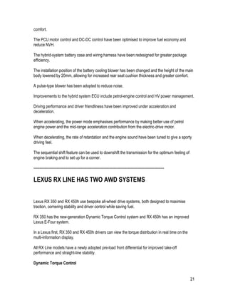 21
comfort.
The PCU motor control and DC-DC control have been optimised to improve fuel economy and
reduce NVH.
The hybrid-system battery case and wiring harness have been redesigned for greater package
efficiency.
The installation position of the battery cooling blower has been changed and the height of the main
body lowered by 20mm, allowing for increased rear seat cushion thickness and greater comfort.
A pulse-type blower has been adopted to reduce noise.
Improvements to the hybrid system ECU include petrol-engine control and HV power management.
Driving performance and driver friendliness have been improved under acceleration and
deceleration.
When accelerating, the power mode emphasises performance by making better use of petrol
engine power and the mid-range acceleration contribution from the electric-drive motor.
When decelerating, the rate of retardation and the engine sound have been tuned to give a sporty
driving feel.
The sequential shift feature can be used to downshift the transmission for the optimum feeling of
engine braking and to set up for a corner.
-----------------------------------------------------------------------------------------------------------
LEXUS RX LINE HAS TWO AWD SYSTEMS
Lexus RX 350 and RX 450h use bespoke all-wheel drive systems, both designed to maximise
traction, cornering stability and driver control while saving fuel.
RX 350 has the new-generation Dynamic Torque Control system and RX 450h has an improved
Lexus E-Four system.
In a Lexus first, RX 350 and RX 450h drivers can view the torque distribution in real time on the
multi-information display.
All RX Line models have a newly adopted pre-load front differential for improved take-off
performance and straight-line stability.
Dynamic Torque Control
 