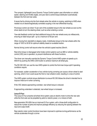22
The compact, lightweight Lexus Dynamic Torque Control system uses information on vehicle
speed, steering and throttle angles, and yaw rate to control torque distribution automatically
between the front and rear axles.
It saves fuel by driving only the front wheels when the vehicle is cruising, switching to AWD when
needed via an electromagnetically controlled coupling in the rear differential housing.
Pre-torque control can direct 10 per cent of the available torque to the rear wheels as soon as the
driver starts to turn the steering wheel, such as when entering a corner.
Yaw-rate feedback control can feed additional torque to the rear wheels every six milliseconds,
ensuring an ideal torque split - up to a maximum of 50 per cent.
When moving from standstill on slippery roads, it distributes torque to the rear wheels within the
range of 100:0 to 50:50 for optimum stability based on available traction.
Normal driving control will resume when the vehicle's speed reaches 25km/h.
Rear-drive torque is disengaged when brake control systems such as ABS or vehicle stability
control (VSC) are in operation, to prevent interference with these functions.
The driver can manually override the Dynamic Torque Control AWD system at speeds up to
40km/h by pushing the AWD LOCK button to achieve maximum all-wheel grip.
The RX 350 VSC can use the new AWD system to control the front-rear torque split if operating
conditions require.
For example, sudden acceleration of any vehicle during cornering can cause a driven wheel to start
spinning, which in turn could cause the front or rear wheels to skid, resulting in a loss of control.
The AWD system controls torque distribution to ensure RX 350 follows the driver's intended line to
improve initial turn-in when cornering.
If the VSC detects approaching oversteer, rear-wheel torque is reduced.
If approaching understeer is detected, rear-wheel torque is increased.
Lexus E-Four
The Lexus E-Four proactive all-wheel drive system uses an electric motor to drive the rear axle
while the front axle can be propelled by petrol or electric power, or a mixture of both.
New-generation RX 450h has an improved E-Four system, with a three-shaft configuration to
reduce the number of parts and improve package efficiency by reducing the spacing between the
input and output shaft.
Rear electric motor control functions have been improved to optimise turning performance as the
vehicle accelerates through a corner.
 