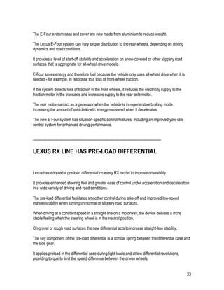 23
The E-Four system case and cover are now made from aluminium to reduce weight.
The Lexus E-Four system can vary torque distribution to the rear wheels, depending on driving
dynamics and road conditions.
It provides a level of start-off stability and acceleration on snow-covered or other slippery road
surfaces that is appropriate for all-wheel drive models.
E-Four saves energy and therefore fuel because the vehicle only uses all-wheel drive when it is
needed - for example, in response to a loss of front-wheel traction.
If the system detects loss of traction in the front wheels, it reduces the electricity supply to the
traction motor in the transaxle and increases supply to the rear-axle motor.
The rear motor can act as a generator when the vehicle is in regenerative braking mode,
increasing the amount of vehicle kinetic energy recovered when it decelerates.
The new E-Four system has situation-specific control features, including an improved yaw-rate
control system for enhanced driving performance.
-----------------------------------------------------------------------------------------------------------
LEXUS RX LINE HAS PRE-LOAD DIFFERENTIAL
Lexus has adopted a pre-load differential on every RX model to improve driveability.
It provides enhanced steering feel and greater ease of control under acceleration and deceleration
in a wide variety of driving and road conditions.
The pre-load differential facilitates smoother control during take-off and improved low-speed
manoeuvrability when turning on normal or slippery road surfaces.
When driving at a constant speed in a straight line on a motorway, the device delivers a more
stable feeling when the steering wheel is in the neutral position.
On gravel or rough road surfaces the new differential acts to increase straight-line stability.
The key component of the pre-load differential is a conical spring between the differential case and
the side gear.
It applies preload in the differential case during light loads and at low differential revolutions,
providing torque to limit the speed difference between the driven wheels.
 