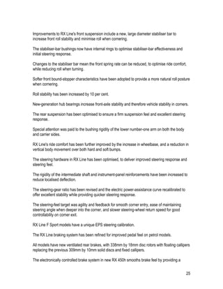 25
Improvements to RX Line's front suspension include a new, large diameter stabiliser bar to
increase front roll stability and minimise roll when cornering.
The stabiliser-bar bushings now have internal rings to optimise stabiliser-bar effectiveness and
initial steering response.
Changes to the stabiliser bar mean the front spring rate can be reduced, to optimise ride comfort,
while reducing roll when turning.
Softer front bound-stopper characteristics have been adopted to provide a more natural roll posture
when cornering.
Roll stability has been increased by 10 per cent.
New-generation hub bearings increase front-axle stability and therefore vehicle stability in corners.
The rear suspension has been optimised to ensure a firm suspension feel and excellent steering
response.
Special attention was paid to the bushing rigidity of the lower number-one arm on both the body
and carrier sides.
RX Line's ride comfort has been further improved by the increase in wheelbase, and a reduction in
vertical body movement over both hard and soft bumps.
The steering hardware in RX Line has been optimised, to deliver improved steering response and
steering feel.
The rigidity of the intermediate shaft and instrument-panel reinforcements have been increased to
reduce localised deflection.
The steering-gear ratio has been revised and the electric power-assistance curve recalibrated to
offer excellent stability while providing quicker steering response.
The steering-feel target was agility and feedback for smooth corner entry, ease of maintaining
steering angle when deeper into the corner, and slower steering-wheel return speed for good
controllability on corner exit.
RX Line F Sport models have a unique EPS steering calibration.
The RX Line braking system has been refined for improved pedal feel on petrol models.
All models have new ventilated rear brakes, with 338mm by 18mm disc rotors with floating callipers
replacing the previous 309mm by 10mm solid discs and fixed callipers.
The electronically controlled brake system in new RX 450h smooths brake feel by providing a
 