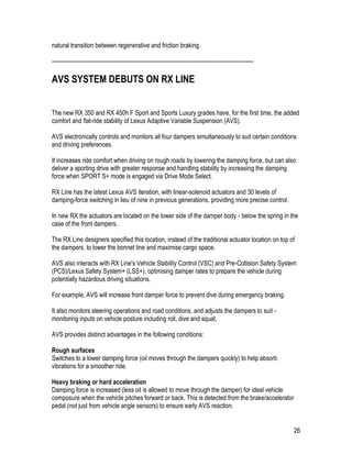 26
natural transition between regenerative and friction braking.
-----------------------------------------------------------------------------------------------------------
AVS SYSTEM DEBUTS ON RX LINE
The new RX 350 and RX 450h F Sport and Sports Luxury grades have, for the first time, the added
comfort and flat-ride stability of Lexus Adaptive Variable Suspension (AVS).
AVS electronically controls and monitors all four dampers simultaneously to suit certain conditions
and driving preferences.
It increases ride comfort when driving on rough roads by lowering the damping force, but can also
deliver a sporting drive with greater response and handling stability by increasing the damping
force when SPORT S+ mode is engaged via Drive Mode Select.
RX Line has the latest Lexus AVS iteration, with linear-solenoid actuators and 30 levels of
damping-force switching in lieu of nine in previous generations, providing more precise control.
In new RX the actuators are located on the lower side of the damper body - below the spring in the
case of the front dampers.
The RX Line designers specified this location, instead of the traditional actuator location on top of
the dampers, to lower the bonnet line and maximise cargo space.
AVS also interacts with RX Line's Vehicle Stability Control (VSC) and Pre-Collision Safety System
(PCS)/Lexus Safety System+ (LSS+), optimising damper rates to prepare the vehicle during
potentially hazardous driving situations.
For example, AVS will increase front damper force to prevent dive during emergency braking.
It also monitors steering operations and road conditions, and adjusts the dampers to suit -
monitoring inputs on vehicle posture including roll, dive and squat.
AVS provides distinct advantages in the following conditions:
Rough surfaces
Switches to a lower damping force (oil moves through the dampers quickly) to help absorb
vibrations for a smoother ride.
Heavy braking or hard acceleration
Damping force is increased (less oil is allowed to move through the damper) for ideal vehicle
composure when the vehicle pitches forward or back. This is detected from the brake/accelerator
pedal (not just from vehicle angle sensors) to ensure early AVS reaction.
 