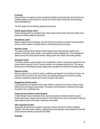 27
Cornering
Damping force is increased to ensure exceptional handling and reduced body roll through the turn,
creating a feeling of unity flowing from natural and smooth vehicle movements while providing a
more comfortable ride.
The AVS system has the following damping force controls:
Vehicle speed sensing control
Controls damping force in accordance with vehicle speed to help achieve both ride comfort at low
speed and handling stability at high speed.
Roll attitude control
Based on signal input from steering, yaw rate and linear G sensors, the system controls damping
forces on all four wheels to maintain optimum vehicle attitude during cornering.
Anti-dive control
The system predicts that the vehicle will pitch forward due to brake operation based on the
pressure in the brake master cylinder, and maintains a higher damping force. This moderates the
speed at which the vehicle pitches forward, helping ensure ride comfort and handling stability.
Anti-squat control
This feature predicts a squat condition due to acceleration, based on output torque signals from the
engine control computer or the HV control computer, and increases damping force. This reduces
the amount of vehicle attitude change, helping ensure excellent ride comfort and handling stability.
Rebound control
Based on signals from a vertical G sensor, oscillations are detected in the directions of heave, roll
and pitch due to inputs from the road surface. By controlling damping force on all four wheels,
rebound is naturally smoothed down to ensure excellent ride comfort.
Ruggedness-sensing control
Low damping force is maintained when rough vibration is sensed by the vertical G sensor output
while driving over irregular road surfaces. This lessens the transmission of vibrations to the cabin
to provide a more comfortable ride.
Unsprung mass vibration control damping
A higher damper force is maintained when unsprung resonance is detected, based on speed-
sensor signal output, thereby ensuring optimum road holding with no loss of ride comfort (unsprung
mass being the mass of the brakes, suspension and wheels).
VSC Cooperative Control
Appropriate damping force is exerted in response to vehicle side skid and friction coefficient
changes in the road surface, based on damping force and cooperative control signals from the skid
control computer, thereby ensuring the VSC effect.
PCS/LSS+
 