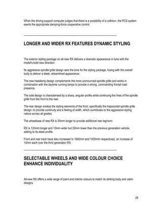 28
When the driving support computer judges that there is a possibility of a collision, the PCS system
exerts the appropriate damping-force cooperative control.
-----------------------------------------------------------------------------------------------------------
LONGER AND WIDER RX FEATURES DYNAMIC STYLING
The exterior styling package on all-new RX delivers a dramatic appearance in tune with the
model's bold new direction.
Its aggressive spindle grille design sets the tone for the styling package, fusing with the overall
body to deliver a sleek, streamlined appearance.
The new headlamp design complements the more pronounced spindle grille and works in
combination with the daytime running lamps to provide a strong, commanding frontal road
presence.
The side design is characterised by a sharp, angular profile while continuing the lines of the spindle
grille from the front to the rear.
The rear design evokes the styling elements of the front, specifically the trapezoidal spindle grille
design, to provide continuity and a feeling of width, which contributes to the aggressive styling
nature across all grades.
The wheelbase of new RX is 50mm longer to provide additional rear legroom.
RX is 120mm longer and 10mm wider but 20mm lower than the previous generation vehicle,
adding to its sleek profile.
Front and rear track have also increased to 1640mm and 1630mm respectively, an increase of
10mm each over the third generation RX.
-----------------------------------------------------------------------------------------------------------
SELECTABLE WHEELS AND WIDE COLOUR CHOICE
ENHANCE INDIVIDUALITY
All-new RX offers a wide range of paint and interior colours to match its striking body and cabin
designs.
 