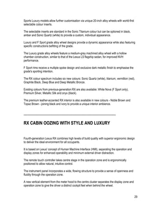 29
Sports Luxury models allow further customisation via unique 20-inch alloy wheels with world-first
selectable colour inserts.
The selectable inserts are standard in the Sonic Titanium colour but can be optioned in black,
amber and Sonic Quartz (white) to provide a custom, individual appearance.
Luxury and F Sport grade alloy wheel designs provide a dynamic appearance while also featuring
specific constructions befitting of the grade.
The Luxury grade alloy wheels feature a medium-grey machined alloy wheel with a hollow
chamber construction, similar to that of the Lexus LS flagship sedan, for improved NVH
performance.
F Sport rims receive a multiple spoke design and exclusive dark metallic finish to emphasise the
grade's sporting intention.
The RX colour spectrum includes six new colours: Sonic Quartz (white), titanium, vermillion (red),
Graphite Black, Deep Blue and Deep Metallic Bronze.
Existing colours from previous-generation RX are also available: White Nova (F Sport only),
Premium Silver, Metallic Silk and onyx (black).
The premium leather-accented RX interior is also available in new colours - Noble Brown and
Topaz Brown - joining black and ivory to provide a unique interior ambience.
-----------------------------------------------------------------------------------------------------------
RX CABIN OOZING WITH STYLE AND LUXURY
Fourth-generation Lexus RX combines high levels of build quality with superior ergonomic design
to deliver the ideal environment for all occupants.
It is based on Lexus' concept of Human Machine Interface (HMI), separating the operation and
display zones for enhanced operability and minimum external driver distraction.
The remote touch controller takes centre stage in the operation zone and is ergonomically
positioned to allow natural, intuitive control.
The instrument panel incorporates a wide, flowing structure to provide a sense of openness and
fluidity through the operation zone.
A new vertical element from the meter hood to the centre cluster separates the display zone and
operation zone to give the driver a distinct cockpit feel when behind the wheel.
 