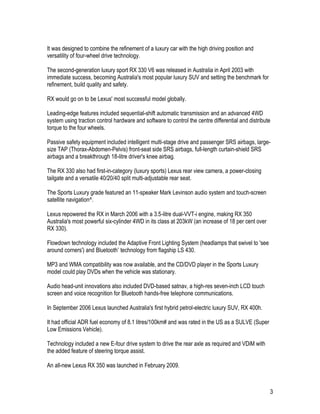 3
It was designed to combine the refinement of a luxury car with the high driving position and
versatility of four-wheel drive technology.
The second-generation luxury sport RX 330 V6 was released in Australia in April 2003 with
immediate success, becoming Australia's most popular luxury SUV and setting the benchmark for
refinement, build quality and safety.
RX would go on to be Lexus' most successful model globally.
Leading-edge features included sequential-shift automatic transmission and an advanced 4WD
system using traction control hardware and software to control the centre differential and distribute
torque to the four wheels.
Passive safety equipment included intelligent multi-stage drive and passenger SRS airbags, large-
size TAP (Thorax-Abdomen-Pelvis) front-seat side SRS airbags, full-length curtain-shield SRS
airbags and a breakthrough 18-litre driver's knee airbag.
The RX 330 also had first-in-category (luxury sports) Lexus rear view camera, a power-closing
tailgate and a versatile 40/20/40 split multi-adjustable rear seat.
The Sports Luxury grade featured an 11-speaker Mark Levinson audio system and touch-screen
satellite navigation^.
Lexus repowered the RX in March 2006 with a 3.5-litre dual-VVT-i engine, making RX 350
Australia's most powerful six-cylinder 4WD in its class at 203kW (an increase of 18 per cent over
RX 330).
Flowdown technology included the Adaptive Front Lighting System (headlamps that swivel to 'see
around corners') and Bluetooth* technology from flagship LS 430.
MP3 and WMA compatibility was now available, and the CD/DVD player in the Sports Luxury
model could play DVDs when the vehicle was stationary.
Audio head-unit innovations also included DVD-based satnav, a high-res seven-inch LCD touch
screen and voice recognition for Bluetooth hands-free telephone communications.
In September 2006 Lexus launched Australia's first hybrid petrol-electric luxury SUV, RX 400h.
It had official ADR fuel economy of 8.1 litres/100km# and was rated in the US as a SULVE (Super
Low Emissions Vehicle).
Technology included a new E-four drive system to drive the rear axle as required and VDiM with
the added feature of steering torque assist.
An all-new Lexus RX 350 was launched in February 2009.
 