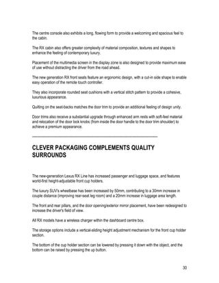 30
The centre console also exhibits a long, flowing form to provide a welcoming and spacious feel to
the cabin.
The RX cabin also offers greater complexity of material composition, textures and shapes to
enhance the feeling of contemporary luxury.
Placement of the multimedia screen in the display zone is also designed to provide maximum ease
of use without distracting the driver from the road ahead.
The new generation RX front seats feature an ergonomic design, with a cut-in side shape to enable
easy operation of the remote touch controller.
They also incorporate rounded seat cushions with a vertical stitch pattern to provide a cohesive,
luxurious appearance.
Quilting on the seat-backs matches the door trim to provide an additional feeling of design unity.
Door trims also receive a substantial upgrade through enhanced arm rests with soft-feel material
and relocation of the door lock knobs (from inside the door handle to the door trim shoulder) to
achieve a premium appearance.
-----------------------------------------------------------------------------------------------------------
CLEVER PACKAGING COMPLEMENTS QUALITY
SURROUNDS
The new-generation Lexus RX Line has increased passenger and luggage space, and features
world-first height-adjustable front cup holders.
The luxury SUV's wheelbase has been increased by 50mm, contributing to a 30mm increase in
couple distance (improving rear-seat leg room) and a 20mm increase in luggage area length.
The front and rear pillars, and the door opening/exterior mirror placement, have been redesigned to
increase the driver's field of view.
All RX models have a wireless charger within the dashboard centre box.
The storage options include a vertical-sliding height adjustment mechanism for the front cup holder
section.
The bottom of the cup holder section can be lowered by pressing it down with the object, and the
bottom can be raised by pressing the up button.
 