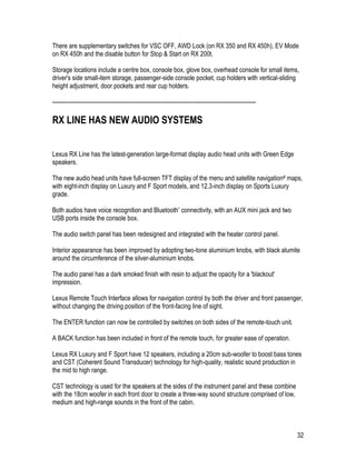 32
There are supplementary switches for VSC OFF, AWD Lock (on RX 350 and RX 450h), EV Mode
on RX 450h and the disable button for Stop & Start on RX 200t.
Storage locations include a centre box, console box, glove box, overhead console for small items,
driver's side small-item storage, passenger-side console pocket, cup holders with vertical-sliding
height adjustment, door pockets and rear cup holders.
-----------------------------------------------------------------------------------------------------------
RX LINE HAS NEW AUDIO SYSTEMS
Lexus RX Line has the latest-generation large-format display audio head units with Green Edge
speakers.
The new audio head units have full-screen TFT display of the menu and satellite navigation# maps,
with eight-inch display on Luxury and F Sport models, and 12.3-inch display on Sports Luxury
grade.
Both audios have voice recognition and Bluetooth* connectivity, with an AUX mini jack and two
USB ports inside the console box.
The audio switch panel has been redesigned and integrated with the heater control panel.
Interior appearance has been improved by adopting two-tone aluminium knobs, with black alumite
around the circumference of the silver-aluminium knobs.
The audio panel has a dark smoked finish with resin to adjust the opacity for a 'blackout'
impression.
Lexus Remote Touch Interface allows for navigation control by both the driver and front passenger,
without changing the driving position of the front-facing line of sight.
The ENTER function can now be controlled by switches on both sides of the remote-touch unit.
A BACK function has been included in front of the remote touch, for greater ease of operation.
Lexus RX Luxury and F Sport have 12 speakers, including a 20cm sub-woofer to boost bass tones
and CST (Coherent Sound Transducer) technology for high-quality, realistic sound production in
the mid to high range.
CST technology is used for the speakers at the sides of the instrument panel and these combine
with the 18cm woofer in each front door to create a three-way sound structure comprised of low,
medium and high-range sounds in the front of the cabin.
 