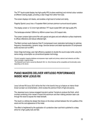 33
The TFT liquid-crystal display has high-quality IPS (in-plane switching) and minimal colour variation
at different viewing angles, providing a clear image from either front seat.
The screen displays rich blacks, and enables a high level of contact and clarity.
Flagship Sports Luxury has a 15-speaker Mark Levinson premium surround-sound system.
The display screen is 12.3-inch high-definition TFT liquid crystal EMV with high-quality IPS.
The landscape-oriented 1280mm by 480mm screen has a 24:9 aspect ratio.
The screen contains light-control film with special anti-glare and anti-reflection surface treatments
to diffuse reflections and reduce reflected light.
The Mark Levinson audio features Clari-Fi (compressed music restoration technology) to optimise
frequency characteristics, dynamic range, low-tone tension and detail reproduction of compressed
audio sources such as MP3.
Green Edge technology uses high-efficiency speakers to double the sound output while using the
same energy consumption as conventional speaker technology.
#Current navigation mapping database encompasses major capital and primary national road networks and offers
some coverage in regional areas.
*The Bluetooth word mark is owned by Bluetooth SIG, Inc. Not all devices will be compatible and functionality varies
depending on the device.
-----------------------------------------------------------------------------------------------------------
PIANO MAKERS DELIVER VIRTUOSO PERFORMANCE
INSIDE NEW LEXUS RX
Lexus' all-new RX luxury SUV will be the first in the brand's line-up to feature an interior finish
known as laser cut ornamentation, which evokes the premium finish of high-end pianos.
The Japanese luxury marque engaged long-term partner Yamaha to produce the finish, which
involves combining a thin veneer of wood and aluminium and then making precision laser cuts
through the wood to expose the metal beneath.
The result is a striking line design that draws on the sharp contrast between the rich qualities of the
wood and the cool appearance of the metal.
The effect is heightened by the application of a protective clear coat that is polished to a deep
shine for a high quality look and feel.
 