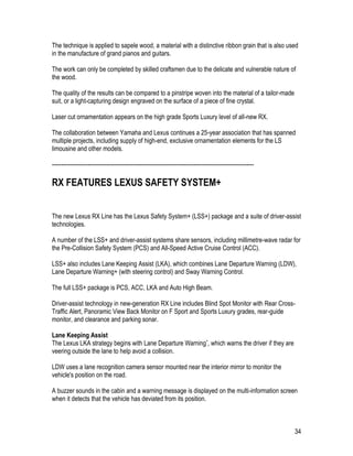 34
The technique is applied to sapele wood, a material with a distinctive ribbon grain that is also used
in the manufacture of grand pianos and guitars.
The work can only be completed by skilled craftsmen due to the delicate and vulnerable nature of
the wood.
The quality of the results can be compared to a pinstripe woven into the material of a tailor-made
suit, or a light-capturing design engraved on the surface of a piece of fine crystal.
Laser cut ornamentation appears on the high grade Sports Luxury level of all-new RX.
The collaboration between Yamaha and Lexus continues a 25-year association that has spanned
multiple projects, including supply of high-end, exclusive ornamentation elements for the LS
limousine and other models.
-----------------------------------------------------------------------------------------------------------
RX FEATURES LEXUS SAFETY SYSTEM+
The new Lexus RX Line has the Lexus Safety System+ (LSS+) package and a suite of driver-assist
technologies.
A number of the LSS+ and driver-assist systems share sensors, including millimetre-wave radar for
the Pre-Collision Safety System (PCS) and All-Speed Active Cruise Control (ACC).
LSS+ also includes Lane Keeping Assist (LKA), which combines Lane Departure Warning (LDW),
Lane Departure Warning+ (with steering control) and Sway Warning Control.
The full LSS+ package is PCS, ACC, LKA and Auto High Beam.
Driver-assist technology in new-generation RX Line includes Blind Spot Monitor with Rear Cross-
Traffic Alert, Panoramic View Back Monitor on F Sport and Sports Luxury grades, rear-guide
monitor, and clearance and parking sonar.
Lane Keeping Assist
The Lexus LKA strategy begins with Lane Departure Warning*, which warns the driver if they are
veering outside the lane to help avoid a collision.
LDW uses a lane recognition camera sensor mounted near the interior mirror to monitor the
vehicle's position on the road.
A buzzer sounds in the cabin and a warning message is displayed on the multi-information screen
when it detects that the vehicle has deviated from its position.
 