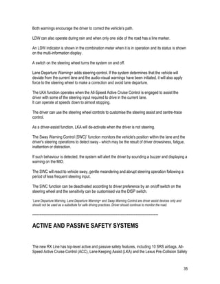 35
Both warnings encourage the driver to correct the vehicle's path.
LDW can also operate during rain and when only one side of the road has a line marker.
An LDW indicator is shown in the combination meter when it is in operation and its status is shown
on the multi-information display.
A switch on the steering wheel turns the system on and off.
Lane Departure Warning+ adds steering control. If the system determines that the vehicle will
deviate from the current lane and the audio-visual warnings have been initiated, it will also apply
force to the steering wheel to make a correction and avoid lane departure.
The LKA function operates when the All-Speed Active Cruise Control is engaged to assist the
driver with some of the steering input required to drive in the current lane.
It can operate at speeds down to almost stopping.
The driver can use the steering wheel controls to customise the steering assist and centre-trace
control.
As a driver-assist function, LKA will de-activate when the driver is not steering.
The Sway Warning Control (SWC)* function monitors the vehicle's position within the lane and the
driver's steering operations to detect sway - which may be the result of driver drowsiness, fatigue,
inattention or distraction.
If such behaviour is detected, the system will alert the driver by sounding a buzzer and displaying a
warning on the MID.
The SWC will react to vehicle sway, gentle meandering and abrupt steering operation following a
period of less frequent steering input.
The SWC function can be deactivated according to driver preference by an on/off switch on the
steering wheel and the sensitivity can be customised via the DISP switch.
*Lane Departure Warning, Lane Departure Warning+ and Sway Warning Control are driver assist devices only and
should not be used as a substitute for safe driving practices. Driver should continue to monitor the road.
-----------------------------------------------------------------------------------------------------------
ACTIVE AND PASSIVE SAFETY SYSTEMS
The new RX Line has top-level active and passive safety features, including 10 SRS airbags, All-
Speed Active Cruise Control (ACC), Lane Keeping Assist (LKA) and the Lexus Pre-Collision Safety
 