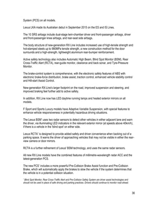 36
System (PCS) on all models.
Lexus LKA made its Australian debut in September 2015 on the ES and IS Lines.
The 10 SRS airbags include dual-stage twin-chamber driver and front-passenger airbags, driver
and front-passenger knee airbags, and rear-seat side airbags.
The body structure of new-generation RX Line includes increased use of high-tensile strength and
hot-stamped steels up to 980MPa tensile strength, a new construction method for the door
surrounds and a high-strength, lightweight aluminium rear-bumper reinforcement.
Active safety technology also includes Automatic High Beam, Blind Spot Monitor (BSM), Rear
Cross-Traffic Alert (RCTA), rear-guide monitor, clearance and back sonar, and Tyre-Pressure
Monitor.
The brake-control system is comprehensive, with the electronic safety features of ABS with
electronic brake-force distribution, brake assist, traction control, enhanced vehicle stability control
and Hill-start Assist Control.
New-generation RX Line's larger footprint on the road, improved suspension and steering, and
improved braking feel further add to active safety.
In addition, RX Line now has LED daytime running lamps and heated exterior mirrors on all
models.
F Sport and Sports Luxury models have Adaptive Variable Suspension, with special features to
enhance vehicle responsiveness in potentially hazardous driving situations.
The Lexus BSM* uses two radar sensors to detect other vehicles in either adjacent lane and warn
the driver, via illuminating LED indicators in the relevant exterior mirror (at speeds above 40km/h),
if there is a vehicle in the 'blind spot' on either side.
Lexus RCTA* is designed to provide added safety and driver convenience when backing out of a
parking space. It warns the driver of approaching vehicles that may not be visible in either the rear-
view camera or door mirrors.
RCTA is a further refinement of Lexus' BSM technology, and uses the same radar sensors.
All new RX Line models have the combined features of millimetre-wavelength radar ACC and the
latest-generation PCS.
The new PCS* includes a more powerful Pre-Collision Brake Assist function and Pre-Collision
Brake, which will automatically apply the brakes to slow the vehicle if the system determines that
the vehicle is in a potential collision situation.
* Blind Spot Monitor, Rear Cross Traffic Alert and Pre-Collision Safety System are driver assist technologies and
should not be used in place of safe driving and parking practices. Drivers should continue to monitor road ahead.
 