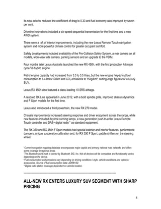 4
Its new exterior reduced the coefficient of drag to 0.33 and fuel economy was improved by seven
per cent.
Driveline innovations included a six-speed sequential transmission for the first time and a new
AWD system.
There were a raft of interior improvements, including the new Lexus Remote Touch navigation
system and more powerful climate control for greater occupant comfort.
Safety developments included availability of the Pre-Collision Safety System, a rear camera on all
models, wide-view side camera, parking sensors and an upgrade to the VDiM.
Four months later Lexus Australia launched the new RX 450h, with the first production Atkinson
cycle V6 hybrid engine.
Petrol engine capacity had increased from 3.3 to 3.5 litres, but the new engine helped cut fuel
consumption to 6.4 litres/100km and CO2 emissions to 150g/km#, cutting-edge figures for a luxury
SUV.
Lexus RX 450h also featured a class-leading 10 SRS airbags.
A restyled RX Line appeared in June 2012, with a bold spindle grille, improved chassis dynamics
and F Sport models for the first time.
Lexus also introduced a third powertrain, the new RX 270 model.
Chassis improvements increased steering response and driver enjoyment across the range, while
new features included daytime running lamps, a new generation push-to-enter Lexus Remote
Touch controller and DAB+ digital radio^^ as standard equipment.
The RX 350 and RX 450h F Sport models had special exterior and interior features, performance
dampers, unique suspension calibration and, for RX 350 F Sport, paddle shifters on the steering
wheel.
^Current navigation mapping database encompasses major capital and primary national road networks and offers
some coverage in regional areas.
*The Bluetooth word mark is owned by Bluetooth SIG, Inc. Not all devices will be compatible and functionality varies
depending on the device.
#Fuel consumption and emissions vary depending on driving conditions / style, vehicle conditions and options /
accessories. Source of fuel consumption data: ADR81/02.
^^Digital radio station coverage dependent on vehicle location.
-----------------------------------------------------------------------------------------------------------
ALL-NEW RX ENTERS LUXURY SUV SEGMENT WITH SHARP
PRICING
 