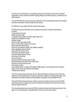 5
The all-new Lexus RX features a competitive pricing structure despite its high level of standard
specification, all-new interior and exterior styling package, and enhanced luxury, convenience and
safety features.
The new RX 200t entry variant uses Lexus' advanced 2.0-litre turbocharged engine and six-speed
automatic transmission driving through the front wheels.
It is offered in Luxury grade with three enhancement packs.
RX 200t pricing starts at $73,000* and it includes an abundance of standard specification,
including:
10-way power front seats
leather-accented seats
12-speaker audio system with DAB+ digital radio tuner#
heated and ventilated front seats
wireless charger
20-inch medium grey alloy wheels
power rear door with emblem touch control
three-mode Drive Mode Select
eight-inch high definition display with satellite navigation^
power adjustable steering column
electrochromatic interior mirror
rain-sensing windscreen wipers
automatic heated exterior mirrors
tyre pressure monitoring
rear privacy glass
reversing camera with back guide monitor
Blind Spot Monitor with Rear Cross Traffic Alert
clearance and back parking sonar
smart entry and start
Lexus Safety System+ (includes Pre-Collision Safety System, Lane Keeping Assist, All-speed
Active Cruise control and Automatic High Beam)
1000kg towing capacity**
The 20-inch alloy wheels (previously 18-inch), Blind Spot Monitor with Rear Cross Traffic Alert,
clearance and back parking sonar, electronic park brake, heated and ventilated front seats, LED
headlamps and wireless charger are all specification upgrades over superseded RX 270.
The first RX 200t enhancement pack includes a panoramic sliding roof and is priced at $3,500.
Enhancement pack 2 includes the panoramic sliding roof and adds a smart key card and colour
head-up display for $4,500.
The final enhancement pack, priced at $7,000, provides the features of enhancement pack 2 and
adds a 12.3-inch display and 15-speaker Mark Levinson premium audio system.
 