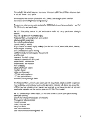 6
Pricing for RX 350, which features a high output V6 producing 221kW and 370Nm of torque, starts
at $80,000* for the Luxury grade.
It includes all of the standard specification of RX 200t but with an eight-speed automatic
transmission and 1500kg braked towing capacity**.
There are two enhancement packs available for RX 350 that mirror enhancement packs 1 and 2 of
RX 200t for price and specification.
RX 350 F Sport pricing starts at $92,000* and builds on the RX 350 Luxury specification, offering in
addition:
12.3-inch high definition multimedia display
15-speaker Mark Levinson premium audio system
adaptive variable suspension
five-mode Drive Mode Select
dynamic headlight levelling
F Sport interior and exterior styling package (front and rear bumper, seats, grille, pedals, steering
wheel and gear shift knob)
sport tuned electronic power steering
VDIM (Vehicle Dynamics Integrated Management)
smart key card
panoramic view back monitor
panoramic moonroof with sliding roof
sequential LED front indicator
sequential LED rear indicator
head-up display
adaptive high beam system
headlight cleaner
intake sound generator
LED high grade headlamps
LED high grade tail lamps
sunshade on rear passenger doors
The 15-speaker Mark Levinson audio system, 20-inch alloy wheels, adaptive variable suspension,
head-up display, panoramic view back monitor, panoramic moonroof with sliding roof, sequential
LED front and rear indicators, smart key card and sunshade on rear passenger doors all represent
specification upgrades over the previous generation RX 350 F Sport model.
RX 350 Sports Luxury is priced at $98,000* and builds on the RX 350 F Sport specification by
adding the following:
20-inch alloy wheels with selectable colour inserts
14-way power adjustable seats
heated rear seats
power folding rear seats
luxury front seats
laser cut ornamentation
laser cut ornamentation steering wheel trim
 