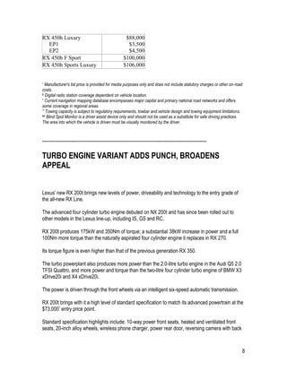 8
RX 450h Luxury
EP1
EP2
$88,000
$3,500
$4,500
RX 450h F Sport $100,000
RX 450h Sports Luxury $106,000
* Manufacturer's list price is provided for media purposes only and does not include statutory charges or other on-road
costs.
# Digital radio station coverage dependent on vehicle location.
^ Current navigation mapping database encompasses major capital and primary national road networks and offers
some coverage in regional areas.
** Towing capacity is subject to regulatory requirements, towbar and vehicle design and towing equipment limitations.
## Blind Spot Monitor is a driver assist device only and should not be used as a substitute for safe driving practices.
The area into which the vehicle is driven must be visually monitored by the driver.
-----------------------------------------------------------------------------------------------------------
TURBO ENGINE VARIANT ADDS PUNCH, BROADENS
APPEAL
Lexus' new RX 200t brings new levels of power, driveability and technology to the entry grade of
the all-new RX Line.
The advanced four cylinder turbo engine debuted on NX 200t and has since been rolled out to
other models in the Lexus line-up, including IS, GS and RC.
RX 200t produces 175kW and 350Nm of torque; a substantial 38kW increase in power and a full
100Nm more torque than the naturally aspirated four cylinder engine it replaces in RX 270.
Its torque figure is even higher than that of the previous generation RX 350.
The turbo powerplant also produces more power than the 2.0-litre turbo engine in the Audi Q5 2.0
TFSI Quattro, and more power and torque than the two-litre four cylinder turbo engine of BMW X3
xDrive20i and X4 xDrive20i.
The power is driven through the front wheels via an intelligent six-speed automatic transmission.
RX 200t brings with it a high level of standard specification to match its advanced powertrain at the
$73,000* entry price point.
Standard specification highlights include: 10-way power front seats, heated and ventilated front
seats, 20-inch alloy wheels, wireless phone charger, power rear door, reversing camera with back
 