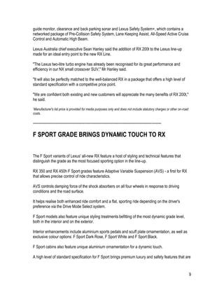 9
guide monitor, clearance and back parking sonar and Lexus Safety System+, which contains a
networked package of Pre-Collision Safety System, Lane Keeping Assist, All-Speed Active Cruise
Control and Automatic High Beam.
Lexus Australia chief executive Sean Hanley said the addition of RX 200t to the Lexus line-up
made for an ideal entry point to the new RX Line.
"The Lexus two-litre turbo engine has already been recognised for its great performance and
efficiency in our NX small crossover SUV," Mr Hanley said.
"It will also be perfectly matched to the well-balanced RX in a package that offers a high level of
standard specification with a competitive price point.
"We are confident both existing and new customers will appreciate the many benefits of RX 200t,"
he said.
*Manufacturer's list price is provided for media purposes only and does not include statutory charges or other on-road
costs.
-----------------------------------------------------------------------------------------------------------
F SPORT GRADE BRINGS DYNAMIC TOUCH TO RX
The F Sport variants of Lexus' all-new RX feature a host of styling and technical features that
distinguish the grade as the most focused sporting option in the line-up.
RX 350 and RX 450h F Sport grades feature Adaptive Variable Suspension (AVS) - a first for RX
that allows precise control of ride characteristics.
AVS controls damping force of the shock absorbers on all four wheels in response to driving
conditions and the road surface.
It helps realise both enhanced ride comfort and a flat, sporting ride depending on the driver's
preference via the Drive Mode Select system.
F Sport models also feature unique styling treatments befitting of the most dynamic grade level,
both in the interior and on the exterior.
Interior enhancements include aluminium sports pedals and scuff plate ornamentation, as well as
exclusive colour options: F Sport Dark Rose, F Sport White and F Sport Black.
F Sport cabins also feature unique aluminium ornamentation for a dynamic touch.
A high level of standard specification for F Sport brings premium luxury and safety features that are
 