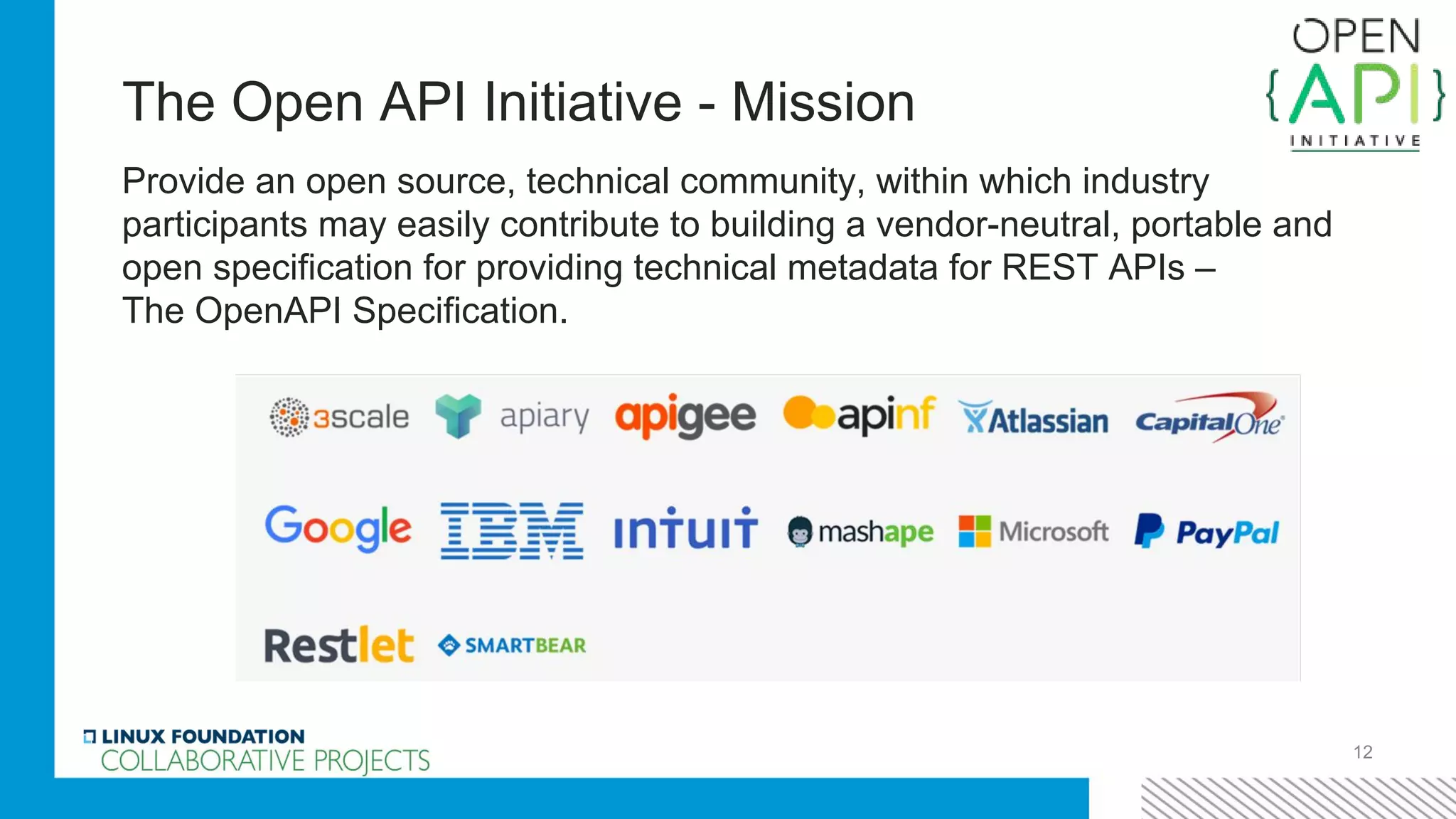 The Open API Initiative - Mission
Provide an open source, technical community, within which industry
participants may easily contribute to building a vendor-neutral, portable and
open specification for providing technical metadata for REST APIs –
The OpenAPI Specification.
12
 