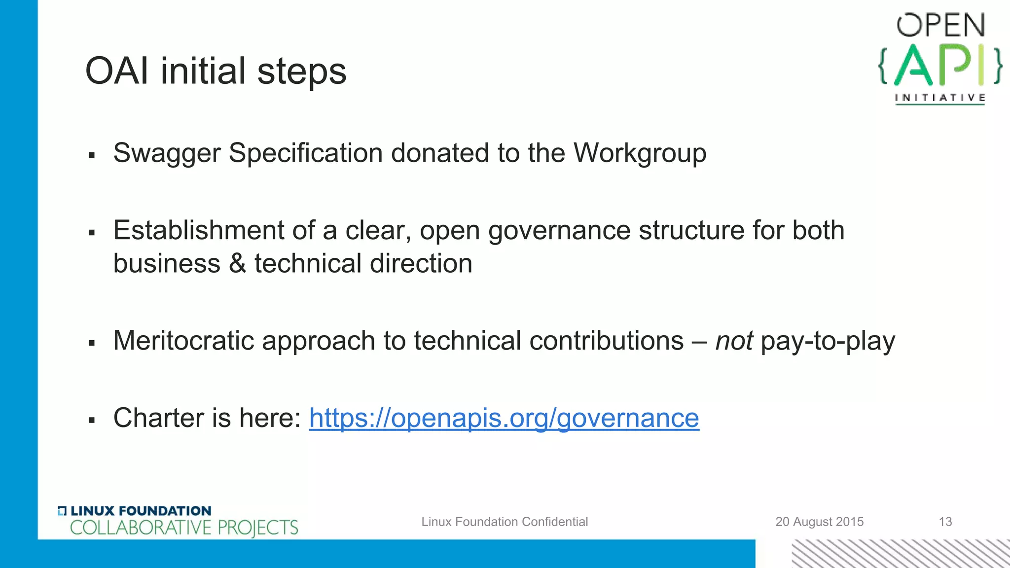 OAI initial steps
▪ Swagger Specification donated to the Workgroup
▪ Establishment of a clear, open governance structure for both
business & technical direction
▪ Meritocratic approach to technical contributions – not pay-to-play
▪ Charter is here: https://openapis.org/governance
20 August 2015 13Linux Foundation Confidential
 