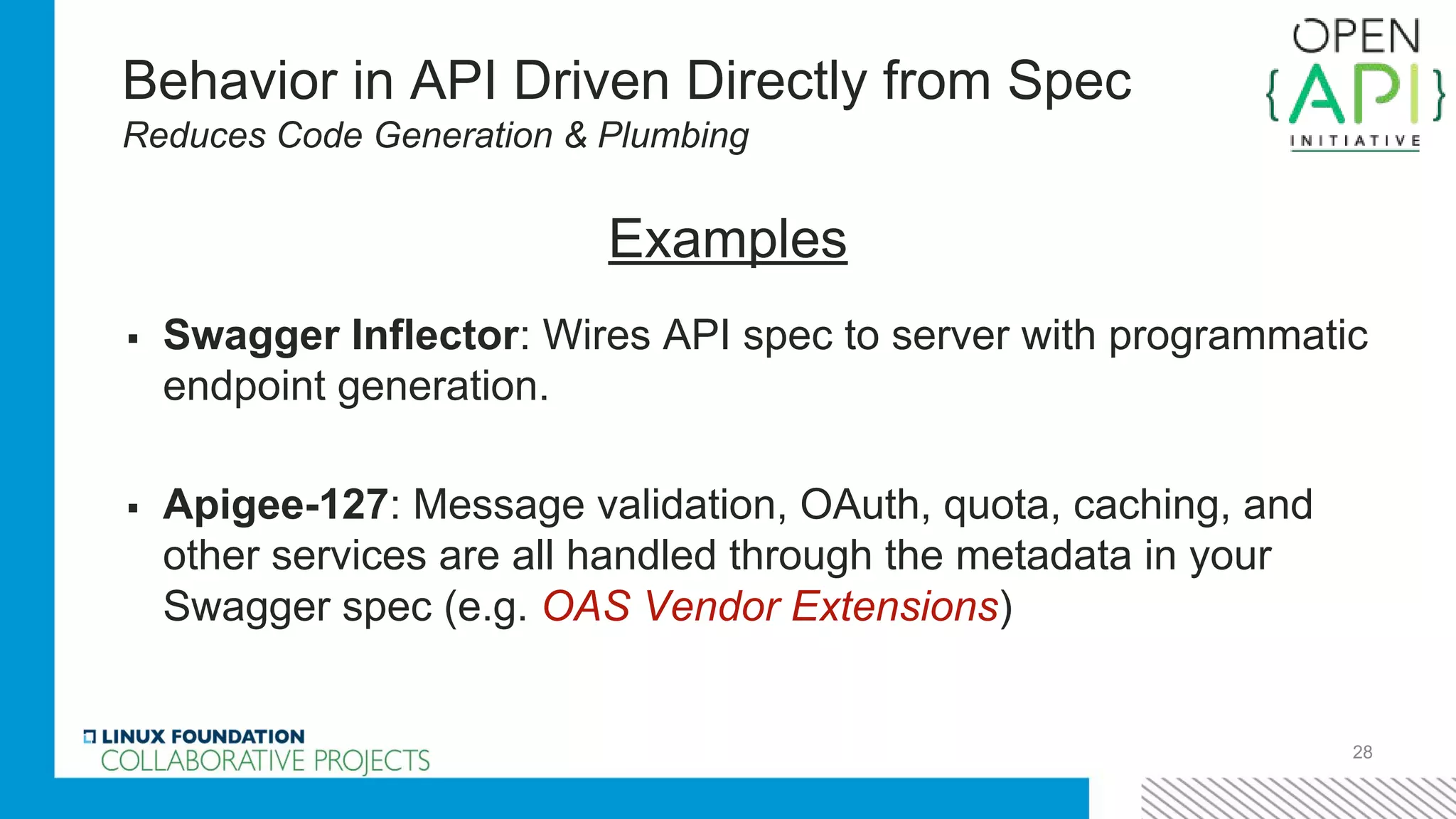 Behavior in API Driven Directly from Spec
Reduces Code Generation & Plumbing
▪ Swagger Inflector: Wires API spec to server with programmatic
endpoint generation.
▪ Apigee-127: Message validation, OAuth, quota, caching, and
other services are all handled through the metadata in your
Swagger spec (e.g. OAS Vendor Extensions)
28
Examples
 