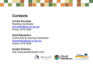 Contacts
Coralie Kouvelas
Reading Coordinator
ckouvelas@yprl.vic.gov.au
Phone: 9716 3028
Heidi Babatsikos
Community & Learning Coordinator
hbabatsikos@yprl.vic.gov.au
Phone: 9716 3028
Double Robotics
http://www.doublerobotics.com/
 