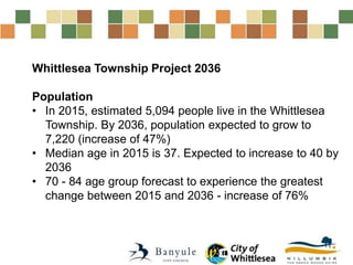 Whittlesea Township Project 2036
Population
• In 2015, estimated 5,094 people live in the Whittlesea
Township. By 2036, population expected to grow to
7,220 (increase of 47%)
• Median age in 2015 is 37. Expected to increase to 40 by
2036
• 70 - 84 age group forecast to experience the greatest
change between 2015 and 2036 - increase of 76%
 