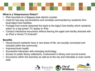 What is a Telepresence Robot?
• iPad mounted on a Segway-style electric scooter
• Used for two-way conversations and remotely commanded by residents from
local Aged Care facilities
• Footage from events streamed live back to the Aged Care facility which residents
watch on a big screen TV, laptop or iPad
• Conduct interactive excursions without leaving the aged care facility directed with
an iPad or Smart TV Android?
Benefits
• House-bound residents have a new lease of life, are socially connected and
included within the community
• Improved brain health
• Successful interaction with emerging technology
• Access to public library collections, involvement in library and council events
• Excursions within the township as well as to the city and interstate or even world-
wide
 