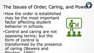 The Issues of Order, Caring, and Power
•How the order is established
may be the most important
factor affecting student
behavior in schools.
•Control and caring are not
opposing terms; but the
form of control is
transformed by the presence
of caring (Bowers and
 