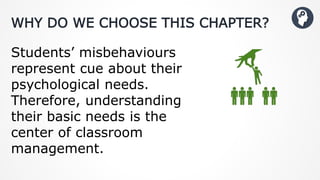 WHY DO WE CHOOSE THIS CHAPTER?
Students’ misbehaviours
represent cue about their
psychological needs.
Therefore, understanding
their basic needs is the
center of classroom
management.
 