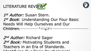 1st Author: Susan Stern.
1st Book: Understanding Our Four Basic
Needs Will Help Ourselves and Our
Children.
2nd Author: Richard Sagor
2nd Book: Motivating Students and
Teachers in an Era of Standards.
LITERATURE REVIEW
 