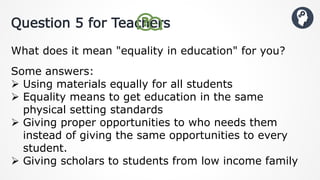 Question 5 for Teachers
What does it mean "equality in education" for you?
Some answers:
 Using materials equally for all students
 Equality means to get education in the same
physical setting standards
 Giving proper opportunities to who needs them
instead of giving the same opportunities to every
student.
 Giving scholars to students from low income family
 