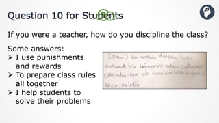 Question 10 for Students
If you were a teacher, how do you discipline the class?
Some answers:
 I use punishments
and rewards
 To prepare class rules
all together
 I help students to
solve their problems
 