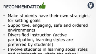 RECOMMENDATIONS
• Make students have their own strategies
for setting goals
• Supportive, engaging, safe and ordered
environments
• Diversified instruction (active
participation, learning styles are
preferred by students)
• Involve students in learning social roles
 