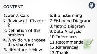 CONTENT
1.Gantt Card
2.Review of Chapter
2
3.Definition of the
problem
4.Why do we choose
this chapter?
5.Literature review
6.Brainstorming
7.Fishbone Diagram
8.Matrix Diagram
9.Data Analysis
10.Inferences
11.Recommendation
12.References
 