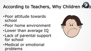 •Poor attitude towards
school
•Poor home environment
•Lower than average IQ
•Lack of parental support
for school
•Medical or emotional
problems
According to Teachers, Why Children Misb
 