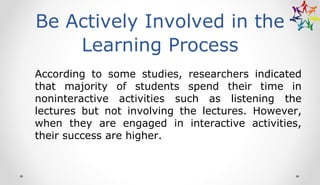 Be Actively Involved in the
Learning Process
According to some studies, researchers indicated
that majority of students spend their time in
noninteractive activities such as listening the
lectures but not involving the lectures. However,
when they are engaged in interactive activities,
their success are higher.
 