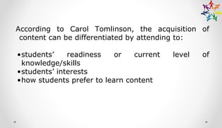 According to Carol Tomlinson, the acquisition of
content can be differentiated by attending to:
•students’ readiness or current level of
knowledge/skills
•students’ interests
•how students prefer to learn content
 