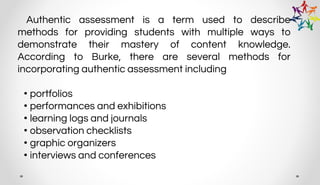 Authentic assessment is a term used to describe
methods for providing students with multiple ways to
demonstrate their mastery of content knowledge.
According to Burke, there are several methods for
incorporating authentic assessment including
• portfolios
• performances and exhibitions
• learning logs and journals
• observation checklists
• graphic organizers
• interviews and conferences
 