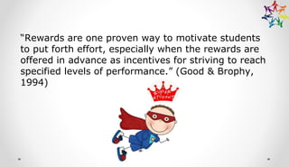 “Rewards are one proven way to motivate students
to put forth effort, especially when the rewards are
offered in advance as incentives for striving to reach
specified levels of performance.” (Good & Brophy,
1994)
 