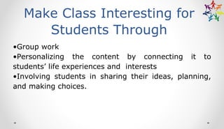 Make Class Interesting for
Students Through
•Group work
•Personalizing the content by connecting it to
students’ life experiences and interests
•Involving students in sharing their ideas, planning,
and making choices.
 