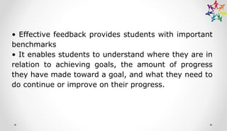 • Effective feedback provides students with important
benchmarks
• It enables students to understand where they are in
relation to achieving goals, the amount of progress
they have made toward a goal, and what they need to
do continue or improve on their progress.
 