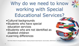 Why do we need to know
working with Special
Educational Services?
•Cultural backgrounds
•Students who have special
education services
•Students who are not identified as
disabled children
•Learning differences
What Really Matters for Struggling Readers: Designing Research-based Programs Second edition, 2006 Richard L. Allington
 